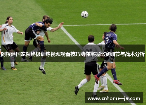 阿根廷国家队终极训练视频观看技巧助你掌握比赛细节与战术分析