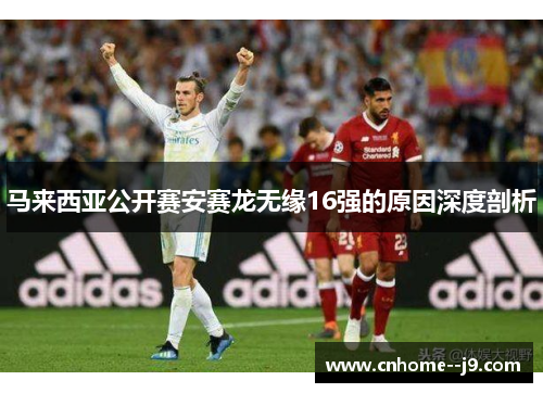 马来西亚公开赛安赛龙无缘16强的原因深度剖析