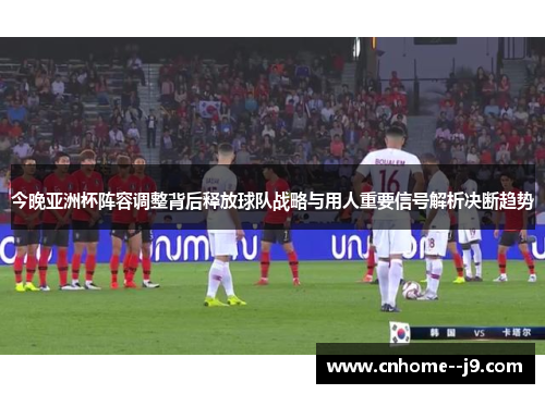 今晚亚洲杯阵容调整背后释放球队战略与用人重要信号解析决断趋势