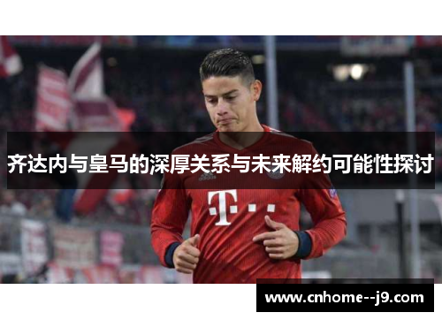 齐达内与皇马的深厚关系与未来解约可能性探讨